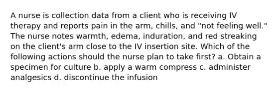 A nurse is collection data from a client who is receiving IV therapy and reports pain in the arm, chills, and "not feeling well." The nurse notes warmth, edema, induration, and red streaking on the client's arm close to the IV insertion site. Which of the following actions should the nurse plan to take first? a. Obtain a specimen for culture b. apply a warm compress c. administer analgesics d. discontinue the infusion