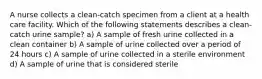 A nurse collects a clean‐catch specimen from a client at a health care facility. Which of the following statements describes a clean‐catch urine sample? a) A sample of fresh urine collected in a clean container b) A sample of urine collected over a period of 24 hours c) A sample of urine collected in a sterile environment d) A sample of urine that is considered sterile