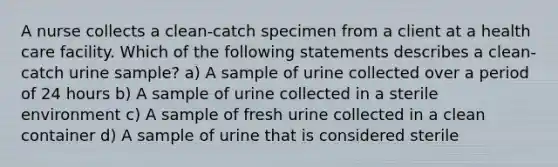 A nurse collects a clean-catch specimen from a client at a health care facility. Which of the following statements describes a clean-catch urine sample? a) A sample of urine collected over a period of 24 hours b) A sample of urine collected in a sterile environment c) A sample of fresh urine collected in a clean container d) A sample of urine that is considered sterile