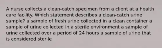 A nurse collects a clean-catch specimen from a client at a health care facility. Which statement describes a clean-catch urine sample? a sample of fresh urine collected in a clean container a sample of urine collected in a sterile environment a sample of urine collected over a period of 24 hours a sample of urine that is considered sterile