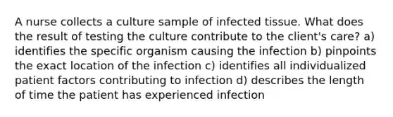 A nurse collects a culture sample of infected tissue. What does the result of testing the culture contribute to the client's care? a) identifies the specific organism causing the infection b) pinpoints the exact location of the infection c) identifies all individualized patient factors contributing to infection d) describes the length of time the patient has experienced infection