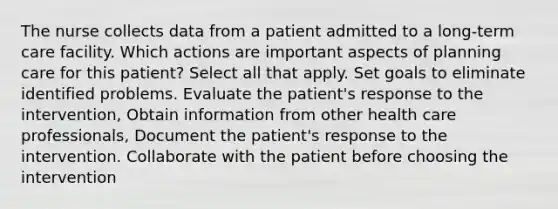 The nurse collects data from a patient admitted to a long-term care facility. Which actions are important aspects of planning care for this patient? Select all that apply. Set goals to eliminate identified problems. Evaluate the patient's response to the intervention, Obtain information from other health care professionals, Document the patient's response to the intervention. Collaborate with the patient before choosing the intervention