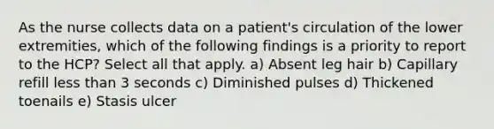 As the nurse collects data on a patient's circulation of the lower extremities, which of the following findings is a priority to report to the HCP? Select all that apply. a) Absent leg hair b) Capillary refill less than 3 seconds c) Diminished pulses d) Thickened toenails e) Stasis ulcer