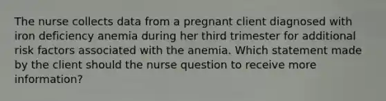 The nurse collects data from a pregnant client diagnosed with iron deficiency anemia during her third trimester for additional risk factors associated with the anemia. Which statement made by the client should the nurse question to receive more information?