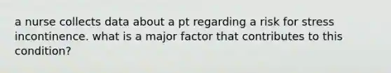 a nurse collects data about a pt regarding a risk for stress incontinence. what is a major factor that contributes to this condition?