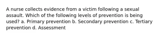 A nurse collects evidence from a victim following a sexual assault. Which of the following levels of prevention is being used? a. Primary prevention b. Secondary prevention c. Tertiary prevention d. Assessment