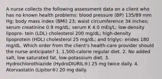 A nurse collects the following assessment data on a client who has no known health problems: blood pressure (BP) 135/89 mm Hg; body mass index (BMI) 23; waist circumference 34 inches; serum creatinine 0.9 mg/dL; serum K 4.0 mEq/L; low-density lipopro- tein (LDL) cholesterol 200 mg/dL; high-density lipoprotein (HDL) cholesterol 25 mg/dL; and triglyc- erides 180 mg/dL. Which order from the client's health-care provider should the nurse anticipate? 1. 1,500-calorie regular diet. 2. No added salt, low saturated fat, low-potassium diet. 3. Hydrochlorothiazide (HydroDIURIL®) 25 mg twice daily. 4. Atorvastatin (Lipitor®) 20 mg daily.