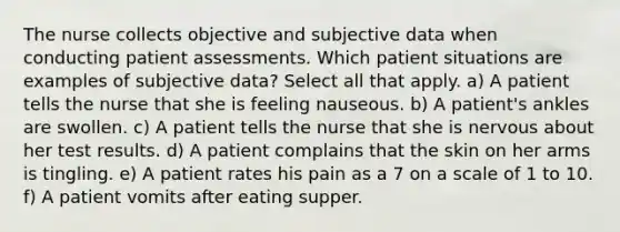 The nurse collects objective and subjective data when conducting patient assessments. Which patient situations are examples of subjective data? Select all that apply. a) A patient tells the nurse that she is feeling nauseous. b) A patient's ankles are swollen. c) A patient tells the nurse that she is nervous about her test results. d) A patient complains that the skin on her arms is tingling. e) A patient rates his pain as a 7 on a scale of 1 to 10. f) A patient vomits after eating supper.