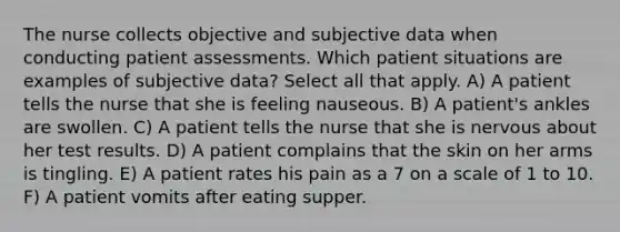 The nurse collects objective and subjective data when conducting patient assessments. Which patient situations are examples of subjective data? Select all that apply. A) A patient tells the nurse that she is feeling nauseous. B) A patient's ankles are swollen. C) A patient tells the nurse that she is nervous about her test results. D) A patient complains that the skin on her arms is tingling. E) A patient rates his pain as a 7 on a scale of 1 to 10. F) A patient vomits after eating supper.