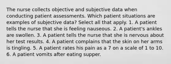 The nurse collects objective and subjective data when conducting patient assessments. Which patient situations are examples of subjective data? Select all that apply. 1. A patient tells the nurse that she is feeling nauseous. 2. A patient's ankles are swollen. 3. A patient tells the nurse that she is nervous about her test results. 4. A patient complains that the skin on her arms is tingling. 5. A patient rates his pain as a 7 on a scale of 1 to 10. 6. A patient vomits after eating supper.