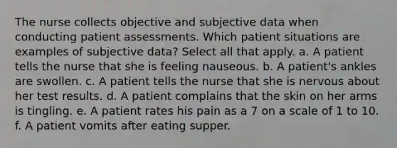 The nurse collects objective and subjective data when conducting patient assessments. Which patient situations are examples of subjective data? Select all that apply. a. A patient tells the nurse that she is feeling nauseous. b. A patient's ankles are swollen. c. A patient tells the nurse that she is nervous about her test results. d. A patient complains that the skin on her arms is tingling. e. A patient rates his pain as a 7 on a scale of 1 to 10. f. A patient vomits after eating supper.