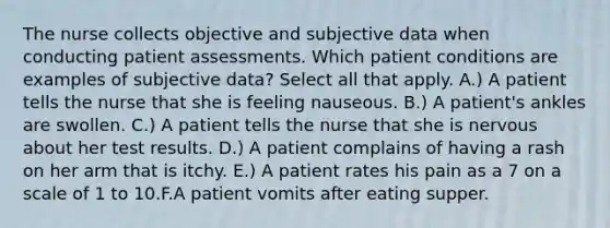 The nurse collects objective and subjective data when conducting patient assessments. Which patient conditions are examples of subjective data? Select all that apply. A.) A patient tells the nurse that she is feeling nauseous. B.) A patient's ankles are swollen. C.) A patient tells the nurse that she is nervous about her test results. D.) A patient complains of having a rash on her arm that is itchy. E.) A patient rates his pain as a 7 on a scale of 1 to 10.F.A patient vomits after eating supper.