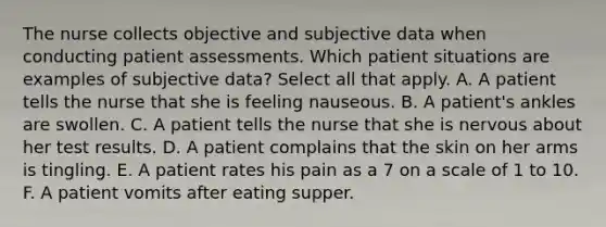 The nurse collects objective and subjective data when conducting patient assessments. Which patient situations are examples of subjective data? Select all that apply. A. A patient tells the nurse that she is feeling nauseous. B. A patient's ankles are swollen. C. A patient tells the nurse that she is nervous about her test results. D. A patient complains that the skin on her arms is tingling. E. A patient rates his pain as a 7 on a scale of 1 to 10. F. A patient vomits after eating supper.