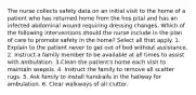 The nurse collects safety data on an initial visit to the home of a patient who has returned home from the hos pital and has an infected abdominal wound requiring dressing changes. Which of the following interventions should the nurse include in the plan of care to promote safety in the home? Select all that apply. 1. Explain to the patient never to get out of bed without assistance. 2. Instruct a family member to be available at all times to assist with ambulation. 3.Clean the patient's home each visit to maintain asepsis. 4. Instruct the family to remove all scatter rugs. 5. Ask family to install handrails in the hallway for ambulation. 6. Clear walkways of all clutter.