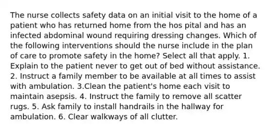 The nurse collects safety data on an initial visit to the home of a patient who has returned home from the hos pital and has an infected abdominal wound requiring dressing changes. Which of the following interventions should the nurse include in the plan of care to promote safety in the home? Select all that apply. 1. Explain to the patient never to get out of bed without assistance. 2. Instruct a family member to be available at all times to assist with ambulation. 3.Clean the patient's home each visit to maintain asepsis. 4. Instruct the family to remove all scatter rugs. 5. Ask family to install handrails in the hallway for ambulation. 6. Clear walkways of all clutter.