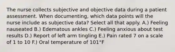 The nurse collects subjective and objective data during a patient assessment. When documenting, which data points will the nurse include as subjective data? Select all that apply. A.) Feeling nauseated B.) Edematous ankles C.) Feeling anxious about test results D.) Report of left arm tingling E.) Pain rated 7 on a scale of 1 to 10 F.) Oral temperature of 101°F