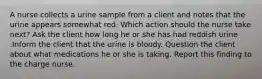 A nurse collects a urine sample from a client and notes that the urine appears somewhat red. Which action should the nurse take next? Ask the client how long he or she has had reddish urine .Inform the client that the urine is bloody. Question the client about what medications he or she is taking. Report this finding to the charge nurse.