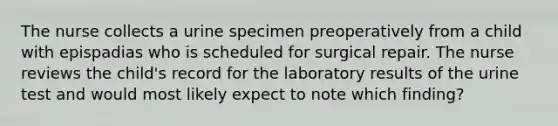 The nurse collects a urine specimen preoperatively from a child with epispadias who is scheduled for surgical repair. The nurse reviews the child's record for the laboratory results of the urine test and would most likely expect to note which finding?