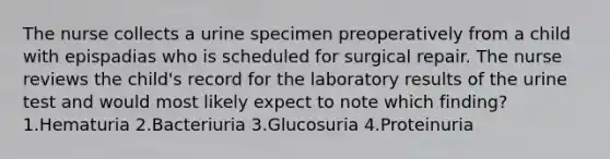 The nurse collects a urine specimen preoperatively from a child with epispadias who is scheduled for surgical repair. The nurse reviews the child's record for the laboratory results of the urine test and would most likely expect to note which finding? 1.Hematuria 2.Bacteriuria 3.Glucosuria 4.Proteinuria