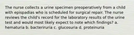 The nurse collects a urine specimen preoperatively from a child with epispadias who is scheduled for surgical repair. The nurse reviews the child's record for the laboratory results of the urine test and would most likely expect to note which findings? a. hematuria b. bacteriruria c. glucosuria d. proteinuria