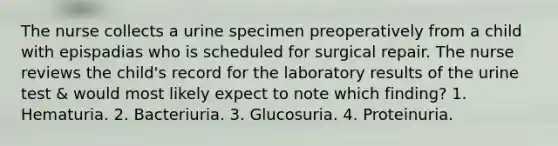 The nurse collects a urine specimen preoperatively from a child with epispadias who is scheduled for surgical repair. The nurse reviews the child's record for the laboratory results of the urine test & would most likely expect to note which finding? 1. Hematuria. 2. Bacteriuria. 3. Glucosuria. 4. Proteinuria.