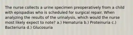 The nurse collects a urine specimen preoperatively from a child with epispadias who is scheduled for surgical repair. When analyzing the results of the urinalysis, which would the nurse most likely expect to note? a.) Hematuria b.) Proteinuria c.) Bacteriuria d.) Glucosuria