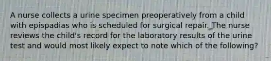 A nurse collects a urine specimen preoperatively from a child with epispadias who is scheduled for surgical repair. The nurse reviews the child's record for the laboratory results of the urine test and would most likely expect to note which of the following?