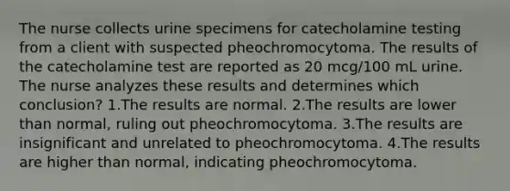 The nurse collects urine specimens for catecholamine testing from a client with suspected pheochromocytoma. The results of the catecholamine test are reported as 20 mcg/100 mL urine. The nurse analyzes these results and determines which conclusion? 1.The results are normal. 2.The results are lower than normal, ruling out pheochromocytoma. 3.The results are insignificant and unrelated to pheochromocytoma. 4.The results are higher than normal, indicating pheochromocytoma.