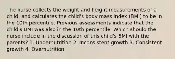 The nurse collects the weight and height measurements of a child, and calculates the child's body mass index (BMI) to be in the 10th percentile. Previous assessments indicate that the child's BMI was also in the 10th percentile. Which should the nurse include in the discussion of this child's BMI with the parents? 1. Undernutrition 2. Inconsistent growth 3. Consistent growth 4. Overnutrition