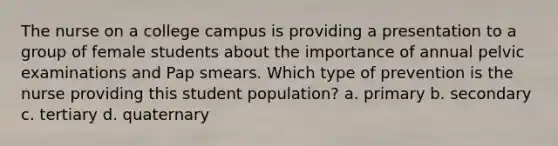 The nurse on a college campus is providing a presentation to a group of female students about the importance of annual pelvic examinations and Pap smears. Which type of prevention is the nurse providing this student population? a. primary b. secondary c. tertiary d. quaternary