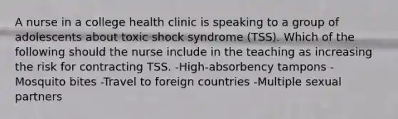 A nurse in a college health clinic is speaking to a group of adolescents about toxic shock syndrome (TSS). Which of the following should the nurse include in the teaching as increasing the risk for contracting TSS. -High-absorbency tampons -Mosquito bites -Travel to foreign countries -Multiple sexual partners