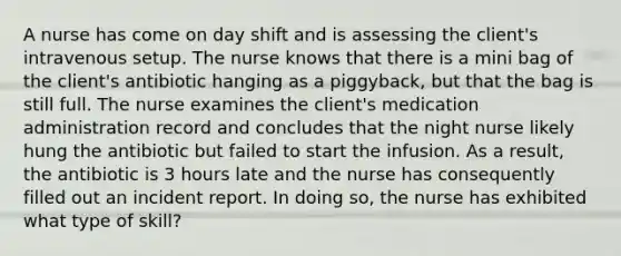 A nurse has come on day shift and is assessing the client's intravenous setup. The nurse knows that there is a mini bag of the client's antibiotic hanging as a piggyback, but that the bag is still full. The nurse examines the client's medication administration record and concludes that the night nurse likely hung the antibiotic but failed to start the infusion. As a result, the antibiotic is 3 hours late and the nurse has consequently filled out an incident report. In doing so, the nurse has exhibited what type of skill?