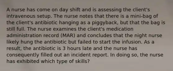 A nurse has come on day shift and is assessing the client's intravenous setup. The nurse notes that there is a mini-bag of the client's antibiotic hanging as a piggyback, but that the bag is still full. The nurse examines the client's medication administration record (MAR) and concludes that the night nurse likely hung the antibiotic but failed to start the infusion. As a result, the antibiotic is 3 hours late and the nurse has consequently filled out an incident report. In doing so, the nurse has exhibited which type of skills?