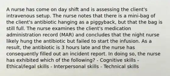 A nurse has come on day shift and is assessing the client's intravenous setup. The nurse notes that there is a mini-bag of the client's antibiotic hanging as a piggyback, but that the bag is still full. The nurse examines the client's medication administration record (MAR) and concludes that the night nurse likely hung the antibiotic but failed to start the infusion. As a result, the antibiotic is 3 hours late and the nurse has consequently filled out an incident report. In doing so, the nurse has exhibited which of the following? - Cognitive skills - Ethical/legal skills - Interpersonal skills - Technical skills