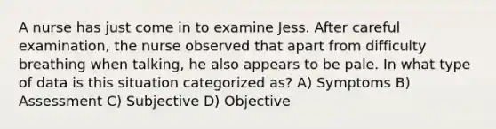 A nurse has just come in to examine Jess. After careful examination, the nurse observed that apart from difficulty breathing when talking, he also appears to be pale. In what type of data is this situation categorized as? A) Symptoms B) Assessment C) Subjective D) Objective