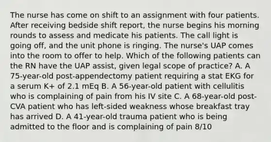 The nurse has come on shift to an assignment with four patients. After receiving bedside shift report, the nurse begins his morning rounds to assess and medicate his patients. The call light is going off, and the unit phone is ringing. The nurse's UAP comes into the room to offer to help. Which of the following patients can the RN have the UAP assist, given legal scope of practice? A. A 75-year-old post-appendectomy patient requiring a stat EKG for a serum K+ of 2.1 mEq B. A 56-year-old patient with cellulitis who is complaining of pain from his IV site C. A 68-year-old post-CVA patient who has left-sided weakness whose breakfast tray has arrived D. A 41-year-old trauma patient who is being admitted to the floor and is complaining of pain 8/10