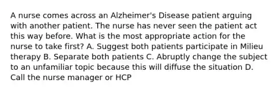 A nurse comes across an Alzheimer's Disease patient arguing with another patient. The nurse has never seen the patient act this way before. What is the most appropriate action for the nurse to take first? A. Suggest both patients participate in Milieu therapy B. Separate both patients C. Abruptly change the subject to an unfamiliar topic because this will diffuse the situation D. Call the nurse manager or HCP