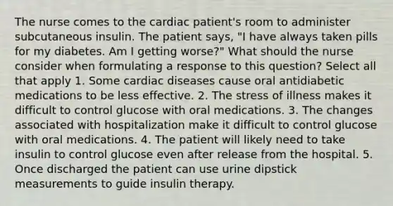 The nurse comes to the cardiac patient's room to administer subcutaneous insulin. The patient says, "I have always taken pills for my diabetes. Am I getting worse?" What should the nurse consider when formulating a response to this question? Select all that apply 1. Some cardiac diseases cause oral antidiabetic medications to be less effective. 2. The stress of illness makes it difficult to control glucose with oral medications. 3. The changes associated with hospitalization make it difficult to control glucose with oral medications. 4. The patient will likely need to take insulin to control glucose even after release from the hospital. 5. Once discharged the patient can use urine dipstick measurements to guide insulin therapy.