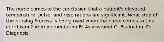 The nurse comes to the conclusion that a patient's elevated temperature, pulse, and respirations are significant. What step of the Nursing Process is being used when the nurse comes to this conclusion? A: Implementation B: Assessment C: Evaluation D: Diagnosis