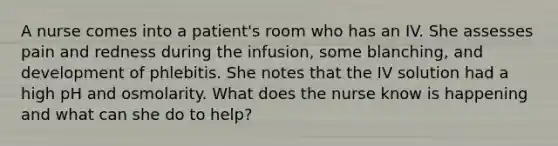 A nurse comes into a patient's room who has an IV. She assesses pain and redness during the infusion, some blanching, and development of phlebitis. She notes that the IV solution had a high pH and osmolarity. What does the nurse know is happening and what can she do to help?