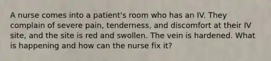 A nurse comes into a patient's room who has an IV. They complain of severe pain, tenderness, and discomfort at their IV site, and the site is red and swollen. The vein is hardened. What is happening and how can the nurse fix it?