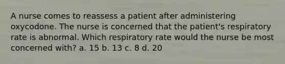 A nurse comes to reassess a patient after administering oxycodone. The nurse is concerned that the patient's respiratory rate is abnormal. Which respiratory rate would the nurse be most concerned with? a. 15 b. 13 c. 8 d. 20