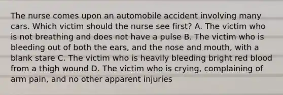 The nurse comes upon an automobile accident involving many cars. Which victim should the nurse see first? A. The victim who is not breathing and does not have a pulse B. The victim who is bleeding out of both the ears, and the nose and mouth, with a blank stare C. The victim who is heavily bleeding bright red blood from a thigh wound D. The victim who is crying, complaining of arm pain, and no other apparent injuries