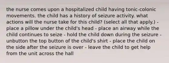 the nurse comes upon a hospitalized child having tonic-colonic movements. the child has a history of seizure activity. what actions will the nurse take for this child? (select all that apply.) - place a pillow under the child's head - place an airway while the child continues to seize - hold the child down during the seizure - unbutton the top button of the child's shirt - place the child on the side after the seizure is over - leave the child to get help from the unit across the hall