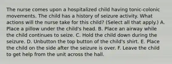 The nurse comes upon a hospitalized child having tonic-colonic movements. The child has a history of seizure activity. What actions will the nurse take for this child? (Select all that apply.) A. Place a pillow under the child's head. B. Place an airway while the child continues to seize. C. Hold the child down during the seizure. D. Unbutton the top button of the child's shirt. E. Place the child on the side after the seizure is over. F. Leave the child to get help from the unit across the hall.