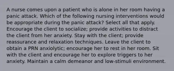 A nurse comes upon a patient who is alone in her room having a panic attack. Which of the following nursing interventions would be appropriate during the panic attack? Select all that apply. Encourage the client to socialize; provide activities to distract the client from her anxiety. Stay with the client; provide reassurance and relaxation techniques. Leave the client to obtain a PRN anxiolytic; encourage her to rest in her room. Sit with the client and encourage her to explore triggers to her anxiety. Maintain a calm demeanor and low-stimuli environment.