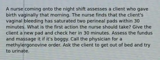 A nurse coming onto the night shift assesses a client who gave birth vaginally that morning. The nurse finds that the client's vaginal bleeding has saturated two perineal pads within 30 minutes. What is the first action the nurse should take? Give the client a new pad and check her in 30 minutes. Assess the fundus and massage it if it's boggy. Call the physician for a methylergonovine order. Ask the client to get out of bed and try to urinate.