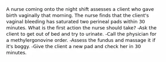 A nurse coming onto the night shift assesses a client who gave birth vaginally that morning. The nurse finds that the client's vaginal bleeding has saturated two perineal pads within 30 minutes. What is the first action the nurse should take? -Ask the client to get out of bed and try to urinate. -Call the physician for a methylergonovine order. -Assess the fundus and massage it if it's boggy. -Give the client a new pad and check her in 30 minutes.