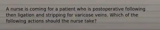 A nurse is coming for a patient who is postoperative following then ligation and stripping for varicose veins. Which of the following actions should the nurse take?