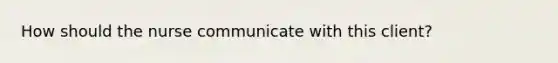 How should the nurse communicate with this client?